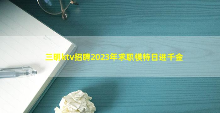 三明ktv招聘2023年求职模特日进千金